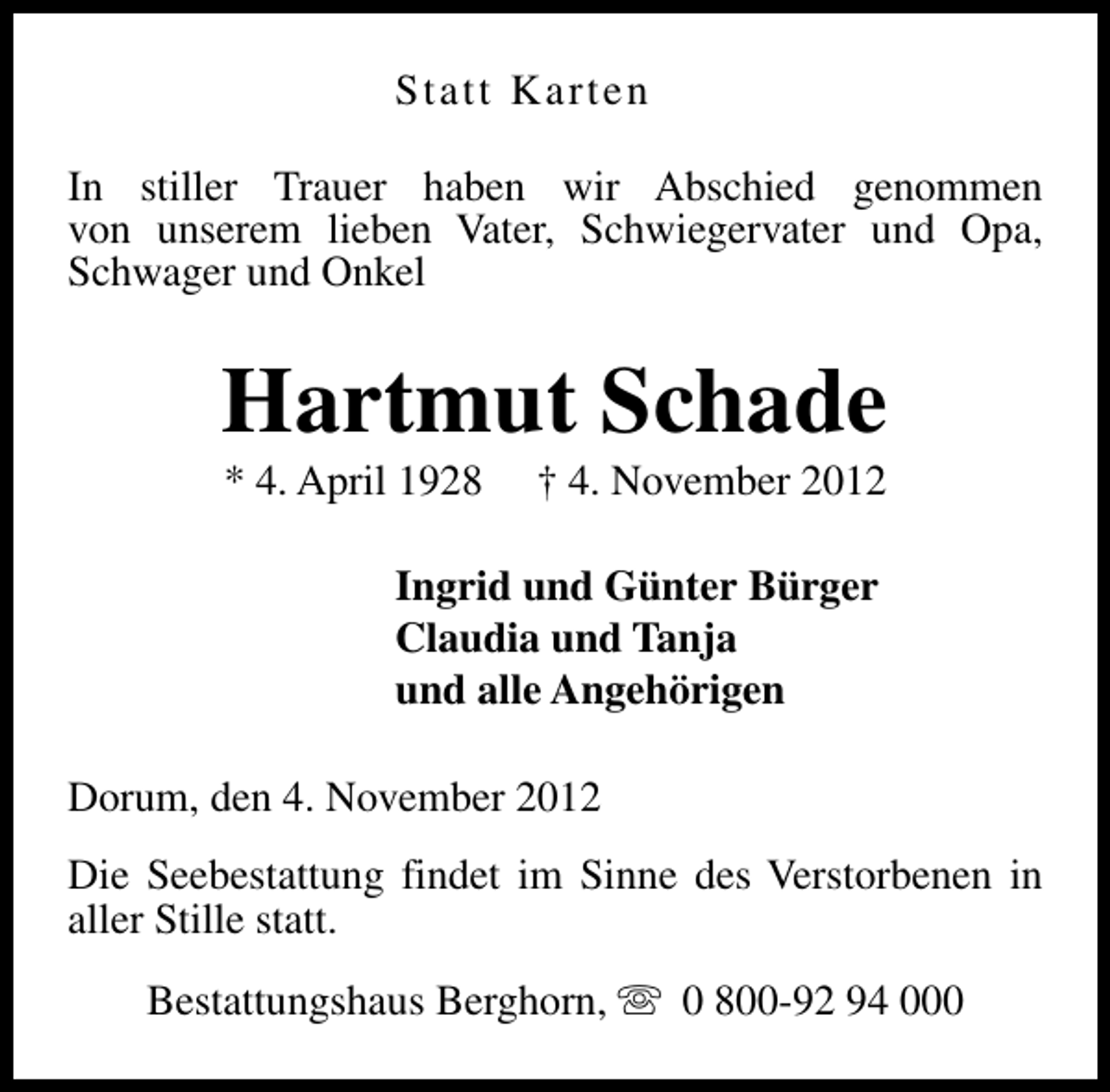 <p>Statt Karten<br />In stiller Trauer haben wir Abschied genommen<br />von unserem lieben Vater, Schwiegervater und Opa,<br />Schwager und Onkel</p><p>Hartmut Schade<br />* 4. April 1928</p><p>† 4. November 2012</p><p>Ingrid und Günter Bürger<br />Claudia und Tanja<br />und alle Angehörigen<br />Dorum, den 4. November 2012<br />Die Seebestattung findet im Sinne des Verstorbenen in<br />aller Stille statt.<br />Bestattungshaus Berghorn, s 0 800-92 94 000</p>