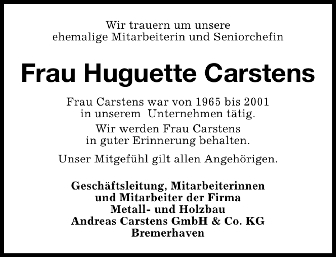 <p>Wir trauern um unsere<br />ehemalige Mitarbeiterin und Seniorchefin</p><p>Frau Huguette Carstens<br />Frau Carstens war von 1965 bis 2001<br />in unserem Unternehmen tätig.<br />Wir werden Frau Carstens<br />in guter Erinnerung behalten.<br />Unser Mitgefühl gilt allen Angehörigen.<br />Geschäftsleitung, Mitarbeiterinnen<br />und Mitarbeiter der Firma<br />Metall- und Holzbau<br />Andreas Carstens GmbH &amp; Co. KG<br />Bremerhaven</p>