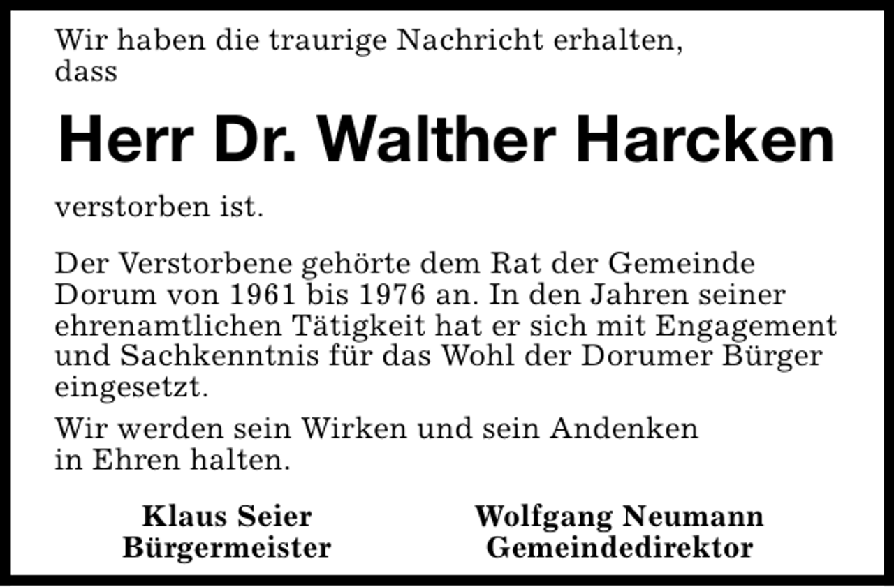 <p>Wir haben die traurige Nachricht erhalten,<br />dass</p><p>Herr Dr. Walther Harcken<br />verstorben ist.<br />Der Verstorbene gehörte dem Rat der Gemeinde<br />Dorum von 1961 bis 1976 an. In den Jahren seiner<br />ehrenamtlichen Tätigkeit hat er sich mit Engagement<br />und Sachkenntnis für das Wohl der Dorumer Bürger<br />eingesetzt.<br />Wir werden sein Wirken und sein Andenken<br />in Ehren halten.<br />Klaus Seier<br />Bürgermeister</p><p>Wolfgang Neumann<br />Gemeindedirektor</p>