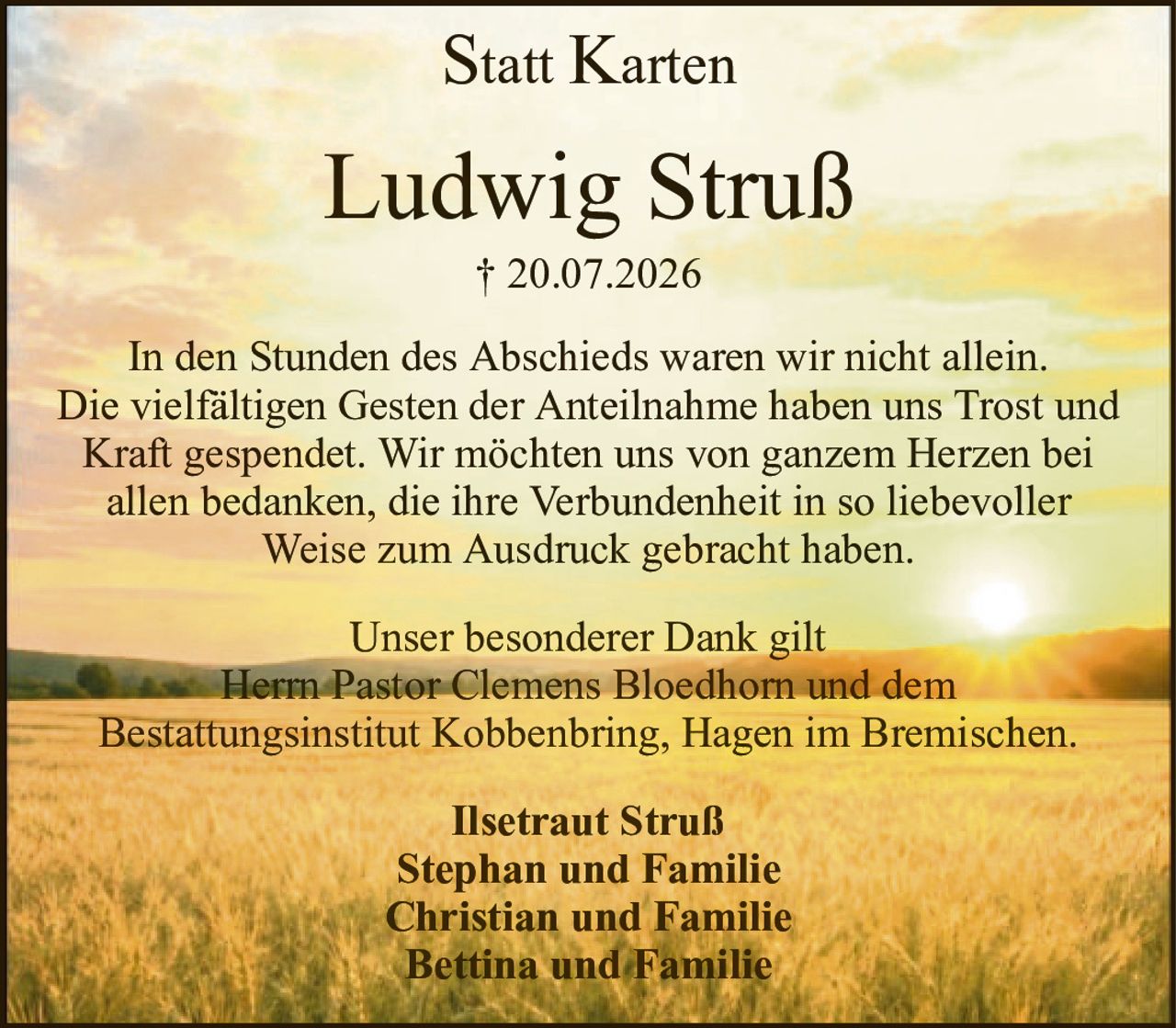 StattKartenLudwig Struß† 20.07.2026Ilsetraut StrußStephan und FamilieChristian und FamilieBettina und FamilieIn den Stunden des Abschieds waren wir nicht allein.Die vielfältigen Gesten der Anteilnahme haben uns Trost und Kraft gespendet. Wir möchten uns von ganzem Herzen beiallen bedanken, die ihre Verbundenheit in so liebevollerWeise zum Ausdruck gebracht haben.Unser besonderer Dank giltHerrn Pastor Clemens Bloedhorn und demBestattungsinstitut Kobbenbring, Hagen im Bremischen.