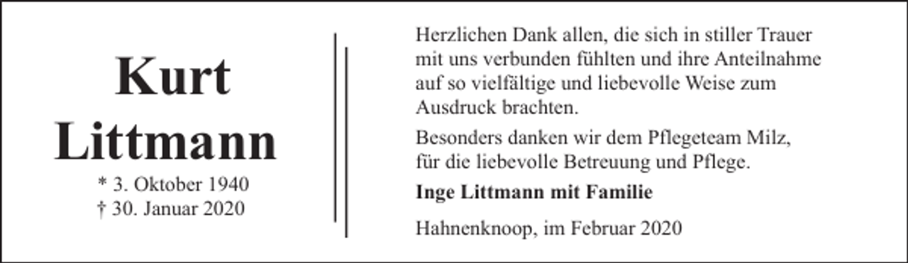 <p>Kurt<br />Littmann<br />* 3. Oktober 1940<br />† 30. Januar 2020</p><p>Herzlichen Dank allen, die sich in stiller Trauer<br />mit uns verbunden fühlten und ihre Anteilnahme<br />auf so vielfältige und liebevolle Weise zum<br />Ausdruck brachten.<br />Besonders danken wir dem Pflegeteam Milz,<br />für die liebevolle Betreuung und Pflege.<br />Inge Littmann mit Familie<br />Hahnenknoop, im Februar 2020</p>
