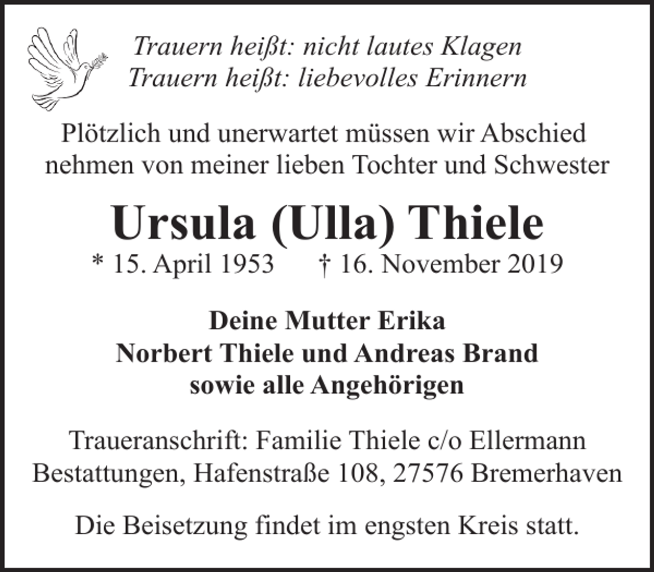 <p>Trauern heißt: nicht lautes Klagen<br />Trauern heißt: liebevolles Erinnern<br />Plötzlich und unerwartet müssen wir Abschied<br />nehmen von meiner lieben Tochter und Schwester</p><p>Ursula (Ulla) Thiele</p><p>* 15. April 1953</p><p>† 16. November 2019</p><p>Deine Mutter Erika<br />Norbert Thiele und Andreas Brand<br />sowie alle Angehörigen<br />Traueranschrift: Familie Thiele c/o Ellermann<br />Bestattungen, Hafenstraße 108, 27576 Bremerhaven<br />Die Beisetzung findet im engsten Kreis statt.</p>