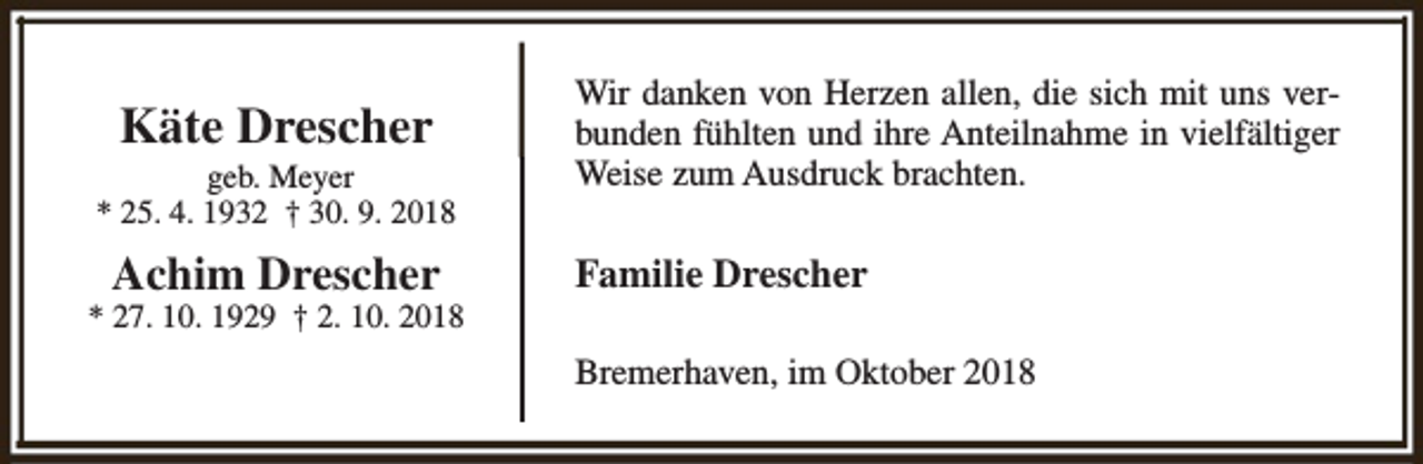 <p>Käte Drescher</p><p>Wir danken von Herzen allen, die sich mit uns verbunden fühlten und ihre Anteilnahme in vielfältiger<br />Weise zum Ausdruck brachten.</p><p>Achim Drescher</p><p>Familie Drescher</p><p>geb. Meyer<br />* 25. 4. 1932 † 30. 9. 2018<br />* 27. 10. 1929 † 2. 10. 2018</p><p>Bremerhaven, im Oktober 2018</p>