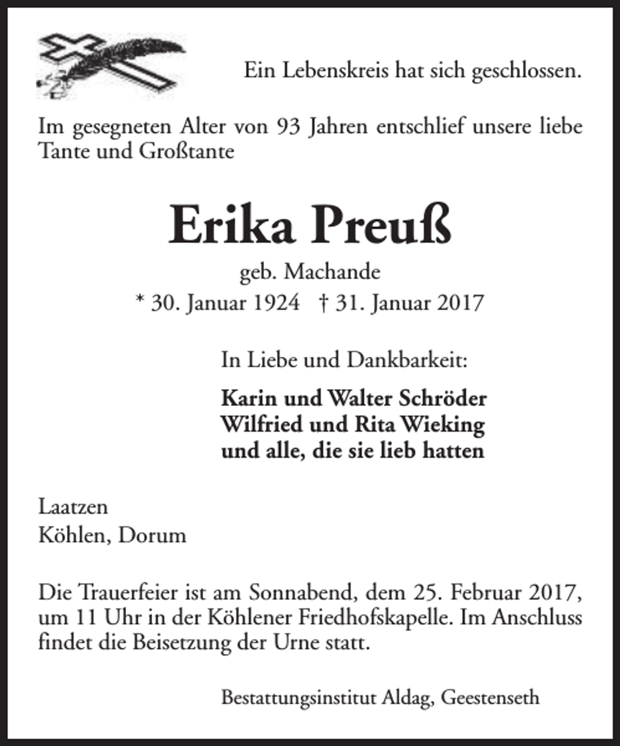<p>Ein Lebenskreis hat sich geschlossen.<br />Im gesegneten Alter von 93 Jahren entschlief unsere liebe<br />Tante und Großtante</p><p>Erika Preuß</p><p>geb. Machande<br />* 30. Januar 1924 † 31. Januar 2017<br />In Liebe und Dankbarkeit:<br />Karin und Walter Schröder<br />Wilfried und Rita Wieking<br />und alle, die sie lieb hatten<br />Laatzen<br />Köhlen, Dorum<br />Die Trauerfeier ist am Sonnabend, dem 25. Februar 2017,<br />um 11 Uhr in der Köhlener Friedhofskapelle. Im Anschluss<br />findet die Beisetzung der Urne statt.<br />Bestattungsinstitut Aldag, Geestenseth</p>