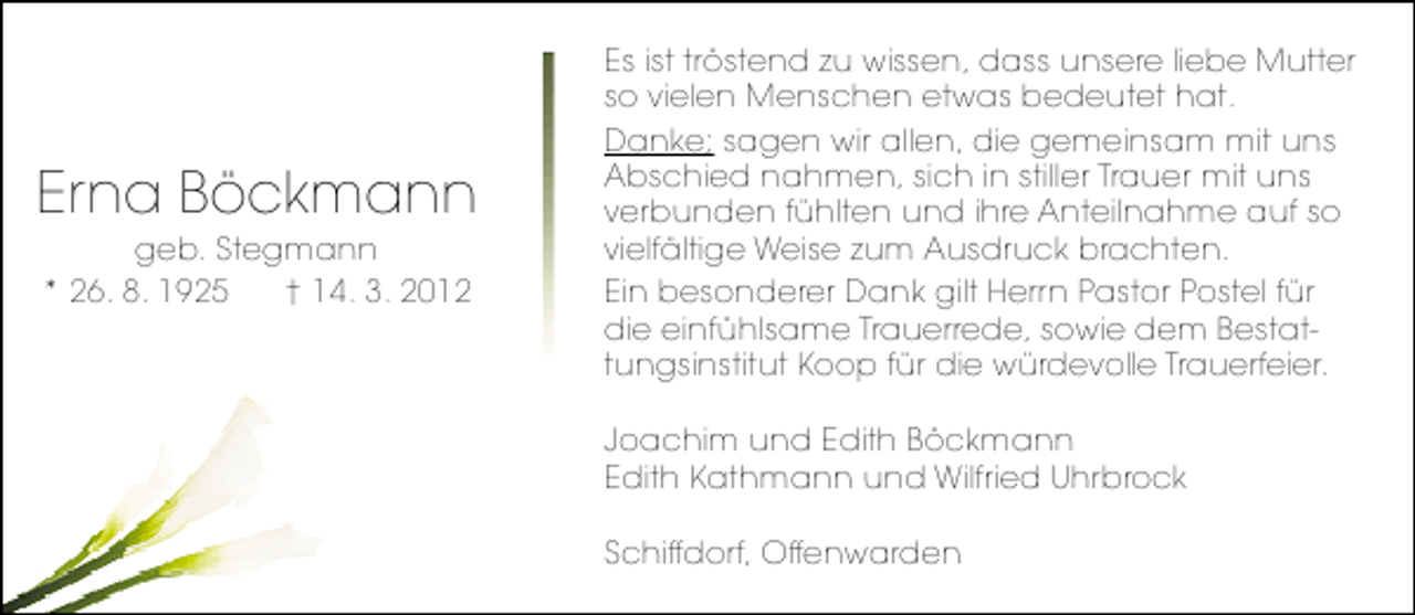 <p>Erna Böckmann<br />geb. Stegmann<br />* 26. 8. 1925<br />† 14. 3. 2012</p><p>Es ist tröstend zu wissen, dass unsere liebe Mutter<br />so vielen Menschen etwas bedeutet hat.<br />Danke; sagen wir allen, die gemeinsam mit uns<br />Abschied nahmen, sich in stiller Trauer mit uns<br />verbunden fühlten und ihre Anteilnahme auf so<br />vielfältige Weise zum Ausdruck brachten.<br />Ein besonderer Dank gilt Herrn Pastor Postel für<br />die einfühlsame Trauerrede, sowie dem Bestattungsinstitut Koop für die würdevolle Trauerfeier.<br />Joachim und Edith Böckmann<br />Edith Kathmann und Wilfried Uhrbrock<br />Schiffdorf, Offenwarden</p>