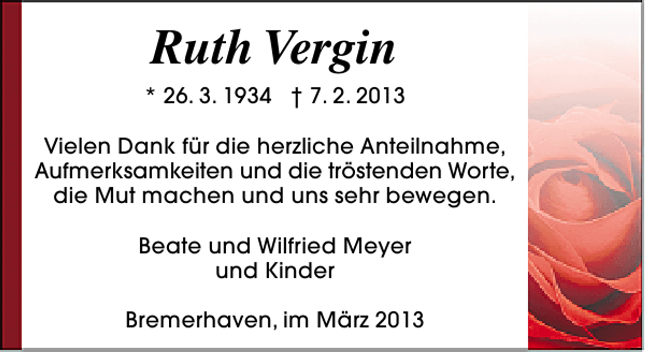 <p>Ruth Vergin<br />* 26. 3. 1934 † 7. 2. 2013<br />Vielen Dank für die herzliche Anteilnahme,<br />Aufmerksamkeiten und die tröstenden Worte,<br />die Mut machen und uns sehr bewegen.<br />Beate und Wilfried Meyer<br />und Kinder<br />Bremerhaven, im März 2013</p>