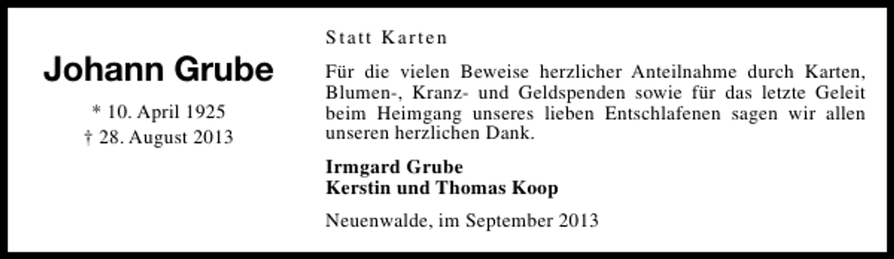<p>Johann Grube<br />* 10. April 1925<br />† 28. August 2013</p><p>Statt Karten<br />Für die vielen Beweise herzlicher Anteilnahme durch Karten,<br />Blumen-, Kranz- und Geldspenden sowie für das letzte Geleit<br />beim Heimgang unseres lieben Entschlafenen sagen wir allen<br />unseren herzlichen Dank.<br />Irmgard Grube<br />Kerstin und Thomas Koop<br />Neuenwalde, im September 2013</p>