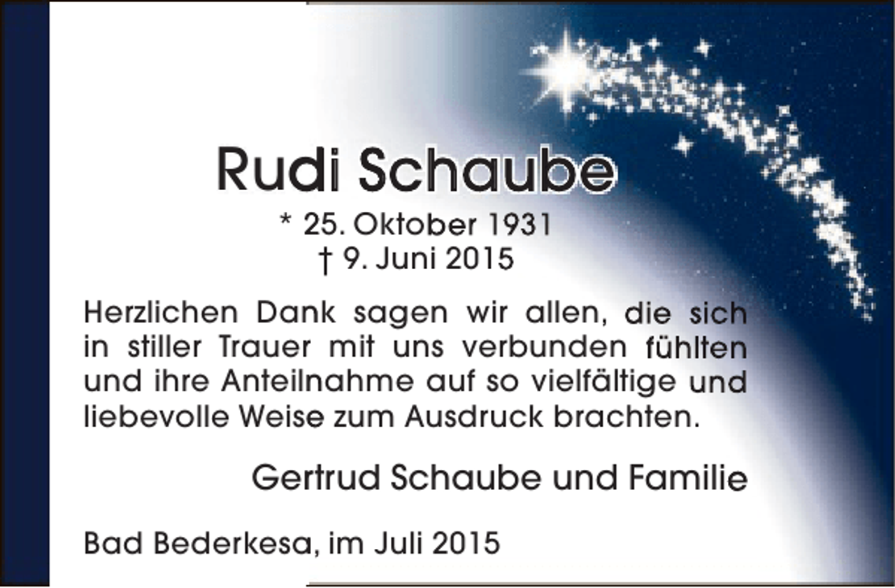 <p>Rudi Schaube<br />d<br />* 25. Oktober 1931<br />† 9. Juni 2015</p><p>Herzlichen Dank sagen wir allen, die sich<br />n<br />in stiller Trauer mit uns verbunden fühlten<br />r<br />und ihre Anteilnahme auf so vielfältige und<br />n<br />liebevolle Weise zum Ausdruck brachten.<br />e</p><p>Ger trud Schaube und Familie<br />r<br />Bad Bederkesa, im Juli 2015<br />a</p>