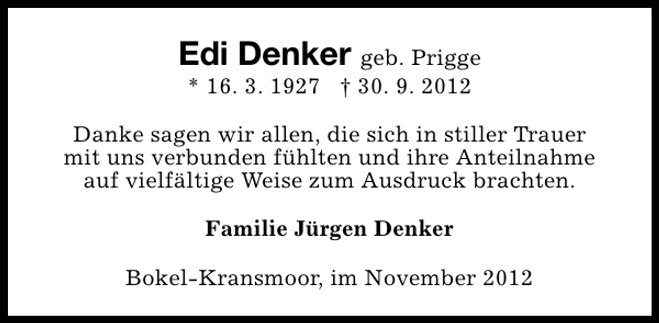 <p>Edi Denker geb. Prigge<br />* 16. 3. 1927 † 30. 9. 2012</p><p>Danke sagen wir allen, die sich in stiller Trauer<br />mit uns verbunden fühlten und ihre Anteilnahme<br />auf vielfältige Weise zum Ausdruck brachten.<br />Familie Jürgen Denker<br />Bokel-Kransmoor, im November 2012</p>