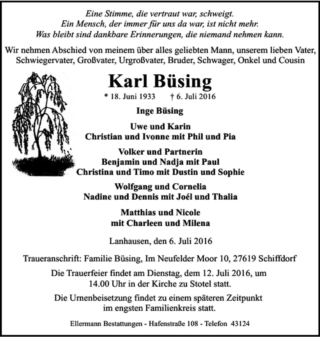 <p>Eine Stimme, die vertraut war, schweigt.<br />Ein Mensch, der immer für uns da war, ist nicht mehr.<br />Was bleibt sind dankbare Erinnerungen, die niemand nehmen kann.<br />Wir nehmen Abschied von meinem über alles geliebten Mann, unserem lieben Vater,<br />Schwiegervater, Großvater, Urgroßvater, Bruder, Schwager, Onkel und Cousin</p><p>Karl Büsing</p><p>* 18. Juni 1933</p><p>† 6. Juli 2016</p><p>Inge Büsing<br />Uwe und Karin<br />Christian und Ivonne mit Phil und Pia<br />Volker und Partnerin<br />Benjamin und Nadja mit Paul<br />Christina und Timo mit Dustin und Sophie<br />Wolfgang und Cornelia<br />Nadine und Dennis mit Joél und Thalia<br />Matthias und Nicole<br />mit Charleen und Milena<br />Lanhausen, den 6. Juli 2016<br />Traueranschrift: Familie Büsing, Im Neufelder Moor 10, 27619 Schiffdorf<br />Die Trauerfeier findet am Dienstag, dem 12. Juli 2016, um<br />14.00 Uhr in der Kirche zu Stotel statt.<br />Die Urnenbeisetzung findet zu einem späteren Zeitpunkt<br />im engsten Familienkreis statt.<br />Ellermann Bestattungen - Hafenstraße 108 - Telefon 43124</p>