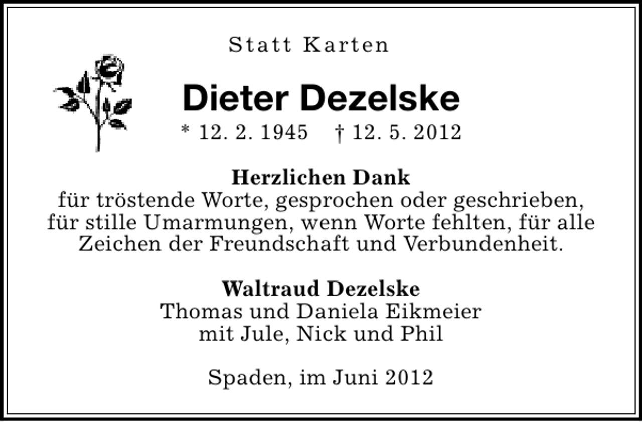 <p>S t a t t K a rt e n</p><p>Dieter Dezelske</p><p>* 12. 2. 1945</p><p>† 12. 5. 2012</p><p>Herzlichen Dank<br />für tröstende Worte, gesprochen oder geschrieben,<br />für stille Umarmungen, wenn Worte fehlten, für alle<br />Zeichen der Freundschaft und Verbundenheit.<br />Waltraud Dezelske<br />Thomas und Daniela Eikmeier<br />mit Jule, Nick und Phil<br />Spaden, im Juni 2012</p>