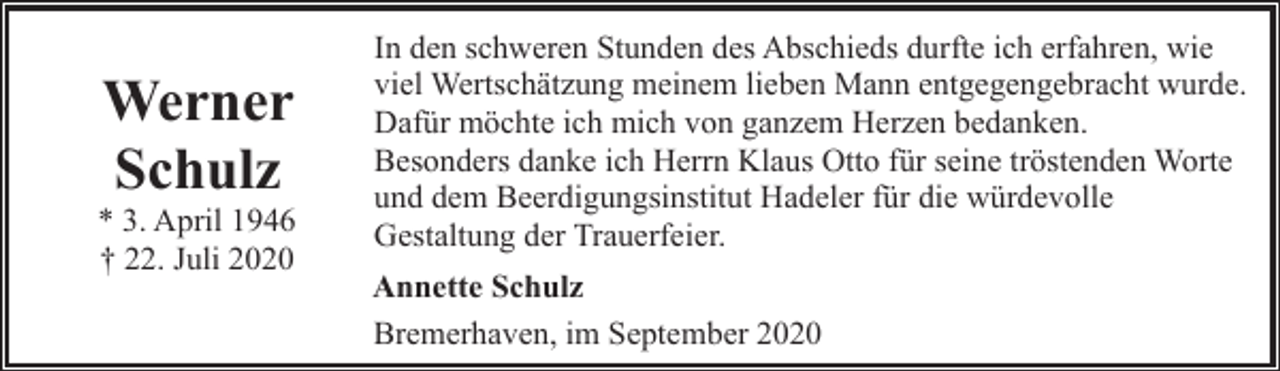 <p>Werner<br />Schulz</p><p>* 3. April 1946<br />† 22. Juli 2020</p><p>In den schweren Stunden des Abschieds durfte ich erfahren, wie<br />viel Wertschätzung meinem lieben Mann entgegengebracht wurde.<br />Dafür möchte ich mich von ganzem Herzen bedanken.<br />Besonders danke ich Herrn Klaus Otto für seine tröstenden Worte<br />und dem Beerdigungsinstitut Hadeler für die würdevolle<br />Gestaltung der Trauerfeier.<br />Annette Schulz<br />Bremerhaven, im September 2020</p>