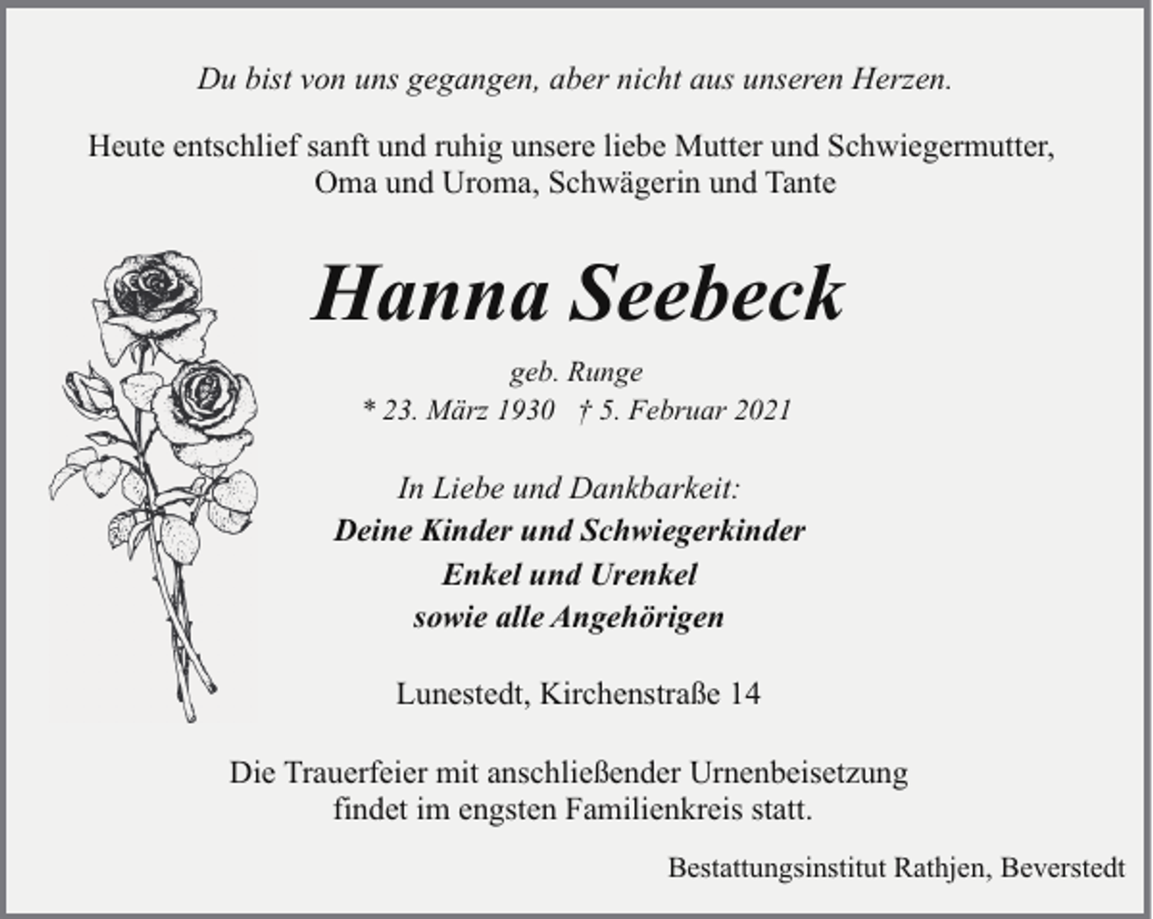 <p>Du bist von uns gegangen, aber nicht aus unseren Herzen.<br />Heute entschlief sanft und ruhig unsere liebe Mutter und Schwiegermutter,<br />Oma und Uroma, Schwägerin und Tante</p><p>Hanna Seebeck<br />geb. Runge<br />* 23. März 1930 † 5. Februar 2021</p><p>In Liebe und Dankbarkeit:<br />Deine Kinder und Schwiegerkinder<br />Enkel und Urenkel<br />sowie alle Angehörigen<br />Lunestedt, Kirchenstraße 14<br />Die Trauerfeier mit anschließender Urnenbeisetzung<br />findet im engsten Familienkreis statt.<br />Bestattungsinstitut Rathjen, Beverstedt</p>