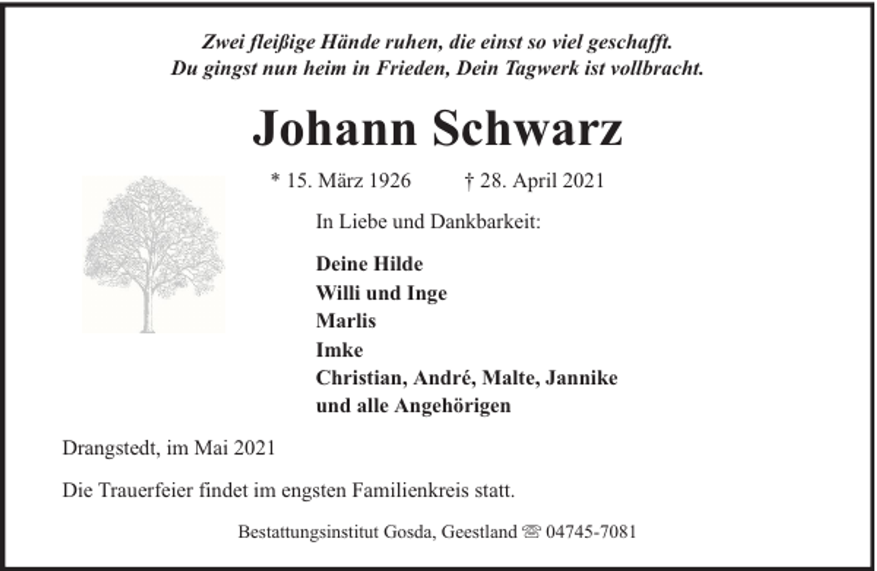 <p>Zwei fleißige Hände ruhen, die einst so viel geschafft.<br />Du gingst nun heim in Frieden, Dein Tagwerk ist vollbracht.</p><p>Johann Schwarz<br />* 15. März 1926</p><p>† 28. April 2021</p><p>In Liebe und Dankbarkeit:<br />Deine Hilde<br />Willi und Inge<br />Marlis<br />Imke<br />Christian, André, Malte, Jannike<br />und alle Angehörigen<br />Drangstedt, im Mai 2021<br />Die Trauerfeier findet im engsten Familienkreis statt.<br />Bestattungsinstitut Gosda, Geestland</p><p>04745-7081</p>