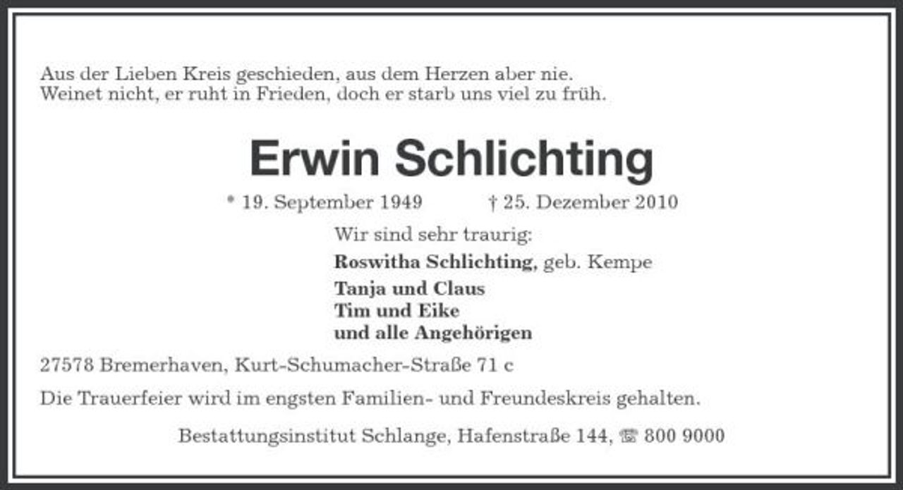 <p>Aus der Lieben Kreis geschieden, aus dem Herzen aber nie. Weinet nicht, er ruht in Frieden, doch er starb uns viel zu früh.</p>
<p>Erwin Schlichting<br />* 19. September 1949 † 25. Dezember 2010 Wir sind sehr traurig: Roswitha Schlichting, geb. Kempe Tanja und Claus Tim und Eike und alle Angehörigen 27578 Bremerhaven, Kurt-Schumacher-Straße 71 c Die Trauerfeier wird im engsten Familien- und Freundeskreis gehalten. Bestattungsinstitut Schlange, Hafenstraße 144, 800 9000</p>