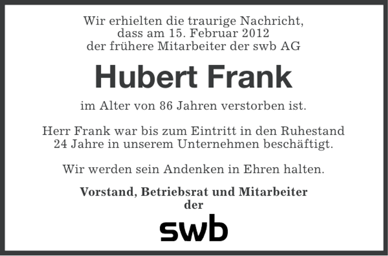 <p>Wir erhielten die traurige Nachricht,<br />dass am 15. Februar 2012<br />der frühere Mitarbeiter der swb AG</p><p>Hubert Frank<br />im Alter von 86 Jahren verstorben ist.<br />Herr Frank war bis zum Eintritt in den Ruhestand<br />24 Jahre in unserem Unternehmen beschäftigt.<br />Wir werden sein Andenken in Ehren halten.<br />Vorstand, Betriebsrat und Mitarbeiter<br />der</p>