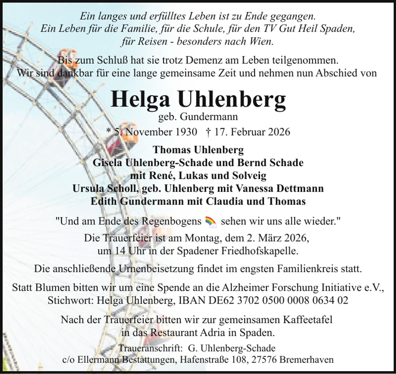 <p>Ein langes und erfülltes Leben ist zu Ende gegangen.<br />Ein Leben für die Familie, für die Schule, für den TV Gut Heil Spaden,<br />für Reisen - besonders nach Wien.<br />Bis zum Schluß hat sie trotz Demenz am Leben teilgenommen.<br />Wir sind dankbar für eine lange gemeinsame Zeit und nehmen nun Abschied von</p><p>Helga Uhlenberg</p><p>geb. Gundermann<br />* 5. November 1930 † 17. Februar 2026<br />Thomas Uhlenberg<br />Gisela Uhlenberg-Schade und Bernd Schade<br />mit René, Lukas und Solveig<br />Ursula Scholl, geb. Uhlenberg mit Vanessa Dettmann<br />Edith Gundermann mit Claudia und Thomas<br />"Und am Ende des Regenbogens</p><p>sehen wir uns alle wieder."</p><p>Die Trauerfeier ist am Montag, dem 2. März 2026,<br />um 14 Uhr in der Spadener Friedhofskapelle.<br />Die anschließende Urnenbeisetzung findet im engsten Familienkreis statt.<br />Statt Blumen bitten wir um eine Spende an die Alzheimer Forschung Initiative e.V.,<br />Stichwort: Helga Uhlenberg, IBAN DE62 3702 0508 0634 02<br />Nach der Trauerfeier bitten wir zur gemeinsamen Kaffeetafel<br />in das Restaurant Adria in Spaden.<br />Traueranschrift: G. Uhlenberg-Schade<br />c/o Ellermann Bestattungen, Hafenstraße 108, 27576 Bremerhaven</p>