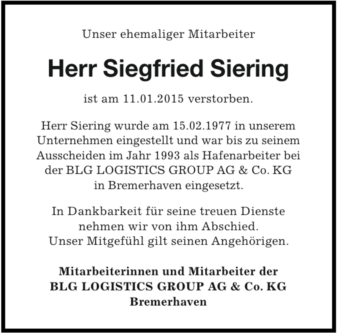 <p>Unser ehemaliger Mitarbeiter</p><p>Herr Siegfried Siering<br />ist am 11.01.2015 verstorben.<br />Herr Siering wurde am 15.02.1977 in unserem<br />Unternehmen eingestellt und war bis zu seinem<br />Ausscheiden im Jahr 1993 als Hafenarbeiter bei<br />der BLG LOGISTICS GROUP AG &amp; Co. KG<br />in Bremerhaven eingesetzt.</p><p>In Dankbarkeit für seine treuen Dienste<br />nehmen wir von ihm Abschied.<br />Unser Mitgefühl gilt seinen Angehörigen.<br />Mitarbeiterinnen und Mitarbeiter der<br />BLG LOGISTICS GROUP AG &amp; Co. KG<br />Bremerhaven</p>