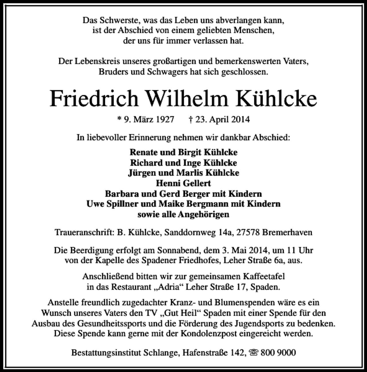 <p>Das Schwerste, was das Leben uns abverlangen kann,<br />ist der Abschied von einem geliebten Menschen,<br />der uns für immer verlassen hat.<br />Der Lebenskreis unseres großartigen und bemerkenswerten Vaters,<br />Bruders und Schwagers hat sich geschlossen.</p><p>Friedrich Wilhelm Kühlcke<br />* 9. März 1927</p><p>† 23. April 2014</p><p>In liebevoller Erinnerung nehmen wir dankbar Abschied:<br />Renate und Birgit Kühlcke<br />Richard und Inge Kühlcke<br />Jürgen und Marlis Kühlcke<br />Henni Gellert<br />Barbara und Gerd Berger mit Kindern<br />Uwe Spillner und Maike Bergmann mit Kindern<br />sowie alle Angehörigen<br />Traueranschrift: B. Kühlcke, Sanddornweg 14a, 27578 Bremerhaven<br />Die Beerdigung erfolgt am Sonnabend, dem 3. Mai 2014, um 11 Uhr<br />von der Kapelle des Spadener Friedhofes, Leher Straße 6a, aus.<br />Anschließend bitten wir zur gemeinsamen Kaffeetafel<br />in das Restaurant „Adria“ Leher Straße 17, Spaden.<br />Anstelle freundlich zugedachter Kranz- und Blumenspenden wäre es ein<br />Wunsch unseres Vaters den TV „Gut Heil“ Spaden mit einer Spende für den<br />Ausbau des Gesundheitssports und die Förderung des Jugendsports zu bedenken.<br />Diese Spende kann gerne mit der Kondolenzpost eingereicht werden.<br />Bestattungsinstitut Schlange, Hafenstraße 142, s 800 9000</p>