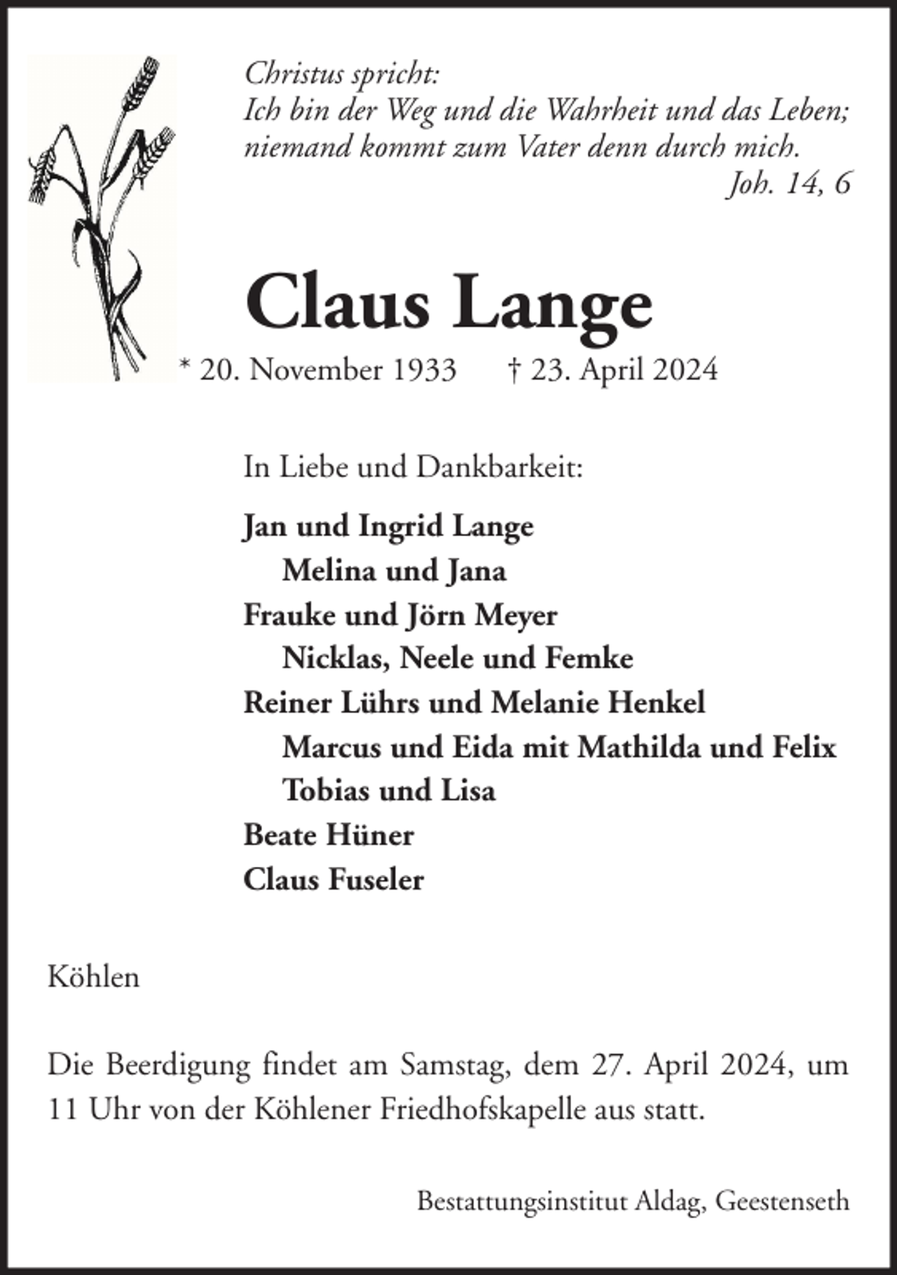 <p>Christus spricht:<br />Ich bin der Weg und die Wahrheit und das Leben;<br />niemand kommt zum Vater denn durch mich.<br />Joh. 14, 6</p><p>Claus Lange<br />* 20. November 1933</p><p>† 23. April 2024</p><p>In Liebe und Dankbarkeit:<br />Jan und Ingrid Lange<br />Melina und Jana<br />Frauke und Jörn Meyer<br />Nicklas, Neele und Femke<br />Reiner Lührs und Melanie Henkel<br />Marcus und Eida mit Mathilda und Felix<br />Tobias und Lisa<br />Beate Hüner<br />Claus Fuseler<br />Köhlen<br />Die Beerdigung findet am Samstag, dem 27. April 2024, um<br />11 Uhr von der Köhlener Friedhofskapelle aus statt.<br />Bestattungsinstitut Aldag, Geestenseth</p>
