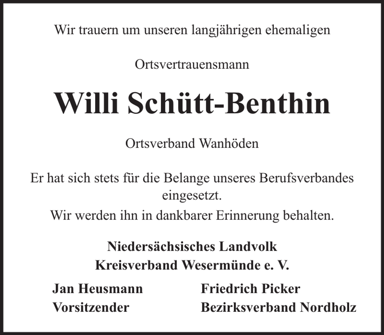 <p>Wir trauern um unseren langjährigen ehemaligen<br />Ortsvertrauensmann</p><p>Willi Schütt-Benthin<br />Ortsverband Wanhöden<br />Er hat sich stets für die Belange unseres Berufsverbandes<br />eingesetzt.<br />Wir werden ihn in dankbarer Erinnerung behalten.<br />Niedersächsisches Landvolk<br />Kreisverband Wesermünde e. V.<br />Jan Heusmann<br />Vorsitzender</p><p>Friedrich Picker<br />Bezirksverband Nordholz</p>