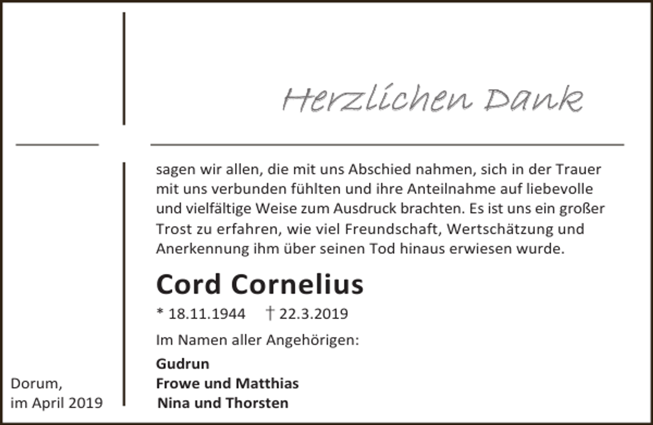 <p>Herzlichen Dank<br />sagen wir allen, die mit uns Abschied nahmen, sich in der Trauer<br />mit uns verbunden fühlten und ihre Anteilnahme auf liebevolle<br />und vielfältige Weise zum Ausdruck brachten. Es ist uns ein großer<br />Trost zu erfahren, wie viel Freundschaft, Wertschätzung und<br />Anerkennung ihm über seinen Tod hinaus erwiesen wurde.</p><p>Cord Cornelius<br />* 18.11.1944</p><p>Dorum,<br />im April 2019</p><p>† 22.3.2019</p><p>Im Namen aller Angehörigen:<br />Gudrun<br />Frowe und Matthias<br />Nina und Thorsten</p>