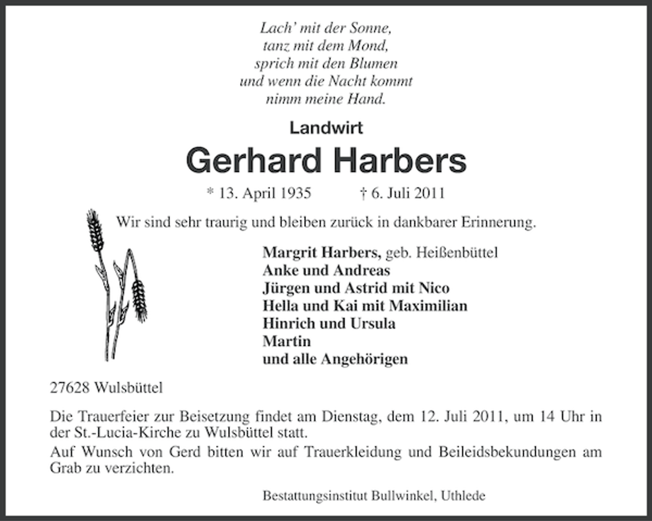 <p>Lach’ mit der Sonne,<br />tanz mit dem Mond,<br />sprich mit den Blumen<br />und wenn die Nacht kommt<br />nimm meine Hand.</p><p>Landwirt</p><p>Gerhard Harbers<br />* 13. April 1935</p><p>† 6. Juli 2011</p><p>Wir sind sehr traurig und bleiben zurück in dankbarer Erinnerung.<br />Margrit Harbers, geb. Heißenbüttel<br />Anke und Andreas<br />Jürgen und Astrid mit Nico<br />Hella und Kai mit Maximilian<br />Hinrich und Ursula<br />Martin<br />und alle Angehörigen<br />27628 Wulsbüttel<br />Die Trauerfeier zur Beisetzung findet am Dienstag, dem 12. Juli 2011, um 14 Uhr in<br />der St.-Lucia-Kirche zu Wulsbüttel statt.<br />Auf Wunsch von Gerd bitten wir auf Trauerkleidung und Beileidsbekundungen am<br />Grab zu verzichten.<br />Bestattungsinstitut Bullwinkel, Uthlede</p>