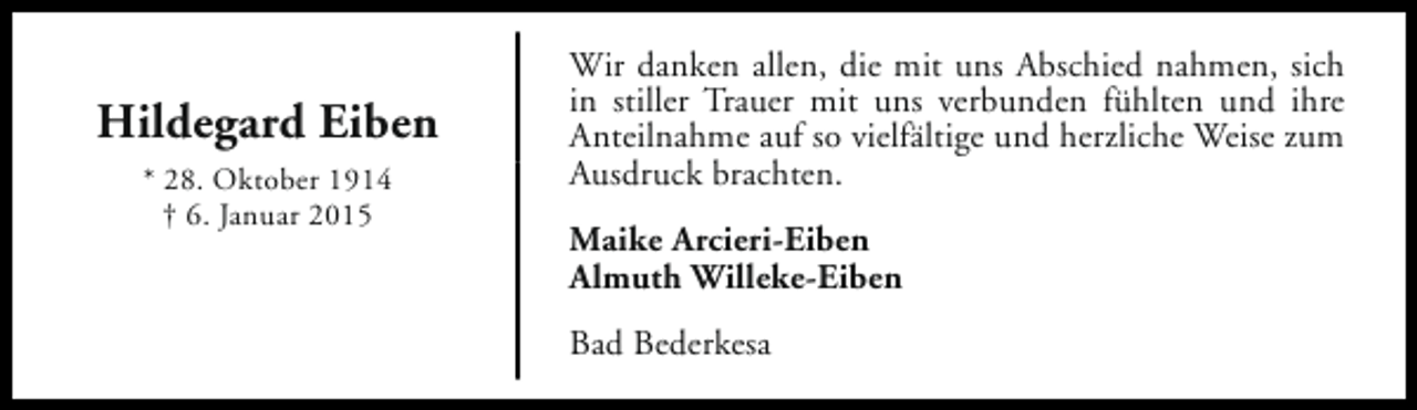 <p>Hildegard Eiben<br />* 28. Oktober 1914<br />† 6. Januar 2015</p><p>Wir danken allen, die mit uns Abschied nahmen, sich<br />in stiller Trauer mit uns verbunden fühlten und ihre<br />Anteilnahme auf so vielfältige und herzliche Weise zum<br />Ausdruck brachten.<br />Maike Arcieri-Eiben<br />Almuth Willeke-Eiben<br />Bad Bederkesa</p>