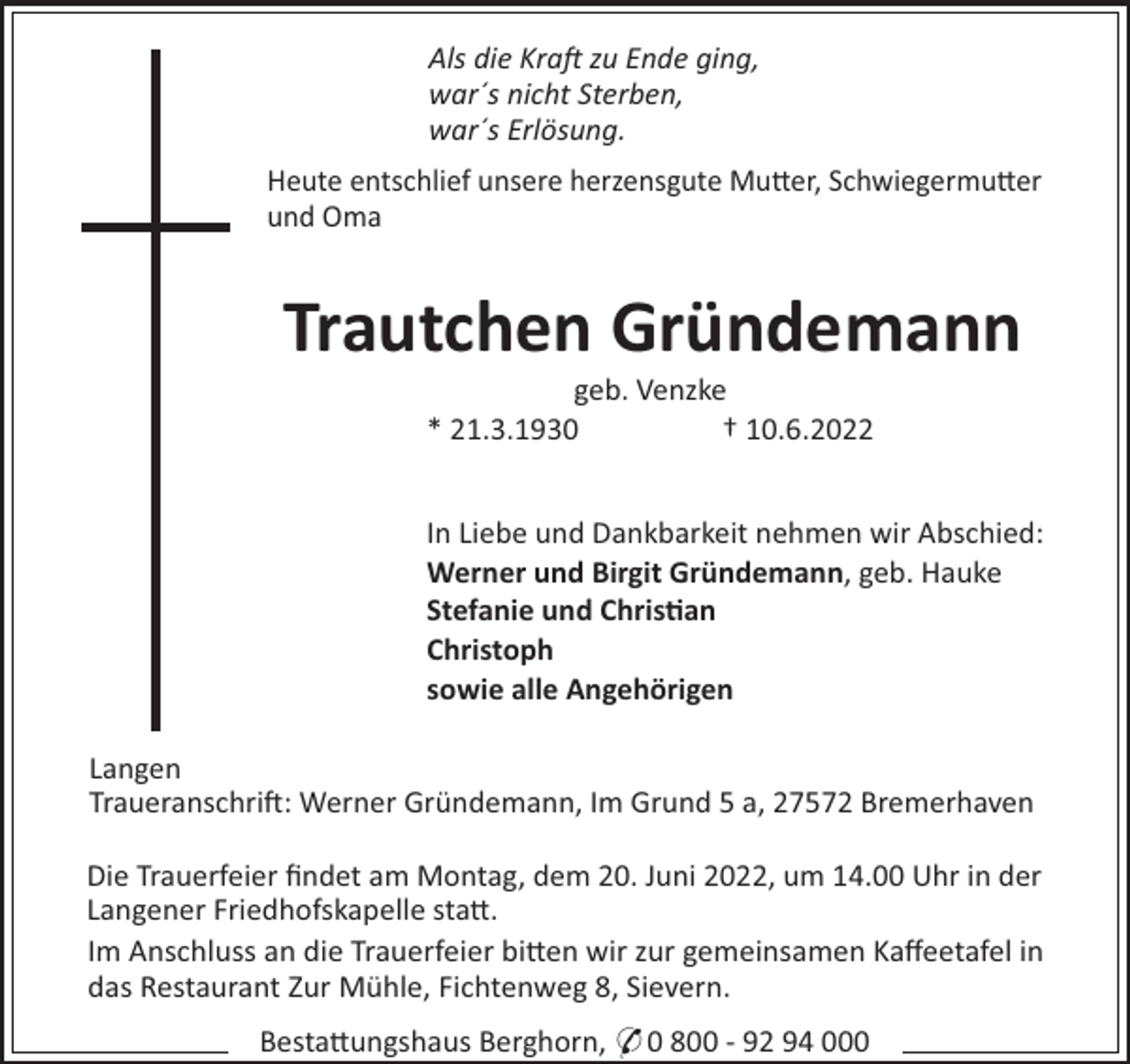 <p>Als die Kra zu Ende ging,<br />war´s nicht Sterben,<br />war´s Erlösung.<br />Heute entschlief unsere herzensgute Mu"er, Schwiegermu"er<br />und Oma</p><p>Trautchen Gründemann<br />geb. Venzke<br />* 21.3.1930<br />† 10.6.2022<br />In Liebe und Dankbarkeit nehmen wir Abschied:<br />Werner und Birgit Gründemann, geb. Hauke<br />Stefanie und Chris"an<br />Christoph<br />sowie alle Angehörigen<br />Langen<br />Traueranschri!: Werner Gründemann, Im Grund 5 a, 27572 Bremerhaven<br />Die Trauerfeier ﬁndet am Montag, dem 20. Juni 2022, um 14.00 Uhr in der<br />Langener Friedhofskapelle sta".<br />Im Anschluss an die Trauerfeier bi"en wir zur gemeinsamen Kaﬀeetafel in<br />das Restaurant Zur Mühle, Fichtenweg 8, Sievern.<br />Besta"ungshaus Berghorn, * 0 800 - 92 94 000</p>