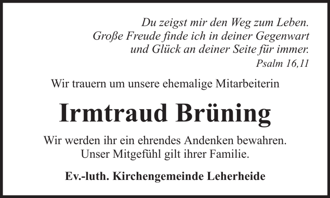<p>Du zeigst mir den Weg zum Leben.<br />Große Freude finde ich in deiner Gegenwart<br />und Glück an deiner Seite für immer.<br />Psalm 16,11</p><p>Wir trauern um unsere ehemalige Mitarbeiterin</p><p>Irmtraud Brüning<br />Wir werden ihr ein ehrendes Andenken bewahren.<br />Unser Mitgefühl gilt ihrer Familie.<br />Ev.-luth. Kirchengemeinde Leherheide</p>