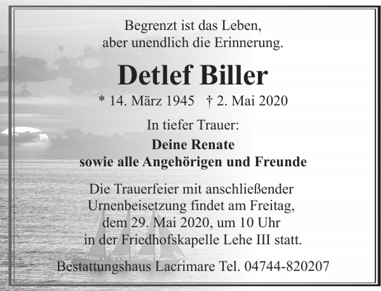 <p>Begrenzt ist das Leben,<br />aber unendlich die Erinnerung.</p><p>Detlef Biller</p><p>* 14. März 1945 † 2. Mai 2020<br />In tiefer Trauer:<br />Deine Renate<br />sowie alle Angehörigen und Freunde<br />Die Trauerfeier mit anschließender<br />Urnenbeisetzung findet am Freitag,<br />dem 29. Mai 2020, um 10 Uhr<br />in der Friedhofskapelle Lehe III statt.<br />Bestattungshaus Lacrimare Tel. 04744-820207</p>