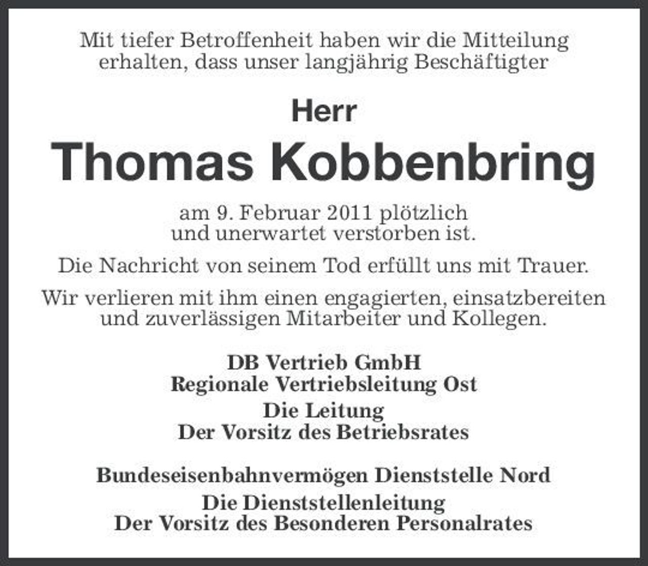 <p>Mit tiefer Betroffenheit haben wir die Mitteilung erhalten, dass unser langjährig Beschäftigter</p><p>Herr</p><p>Thomas Kobbenbring<br />am 9. Februar 2011 plötzlich und unerwartet verstorben ist. Die Nachricht von seinem Tod erfüllt uns mit Trauer. Wir verlieren mit ihm einen engagierten, einsatzbereiten und zuverlässigen Mitarbeiter und Kollegen. DB Vertrieb GmbH Regionale Vertriebsleitung Ost Die Leitung Der Vorsitz des Betriebsrates Bundeseisenbahnvermögen Dienststelle Nord Die Dienststellenleitung Der Vorsitz des Besonderen Personalrates</p>