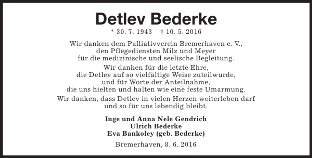 <p>Detlev Bederke<br />* 30. 7. 1943</p><p>† 10. 5. 2016</p><p>Wir danken dem Palliativverein Bremerhaven e. V.,<br />den Pflegediensten Milz und Meyer<br />für die medizinische und seelische Begleitung.<br />Wir danken für die letzte Ehre,<br />die Detlev auf so vielfältige Weise zuteilwurde,<br />und für Worte der Anteilnahme,<br />die uns hielten und halten wie eine feste Umarmung.<br />Wir danken, dass Detlev in vielen Herzen weiterleben darf<br />und so für uns lebendig bleibt.<br />Inge und Anna Nele Gendrich<br />Ulrich Bederke<br />Eva Bankoley (geb. Bederke)<br />Bremerhaven, 8. 6. 2016</p>