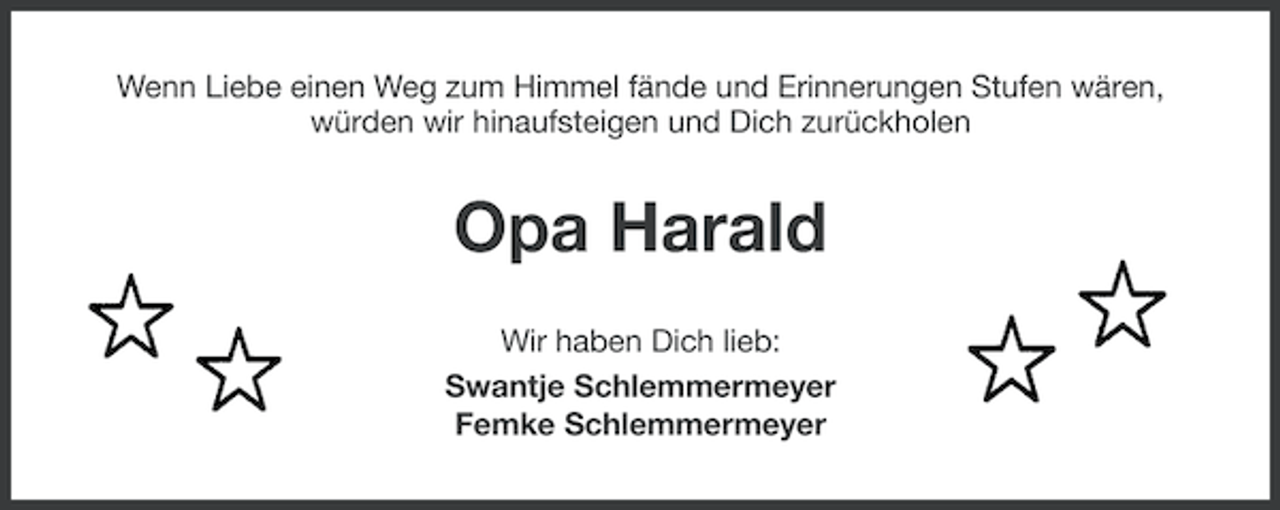<p>Wenn Liebe einen Weg zum Himmel fände und Erinnerungen Stufen wären,<br />würden wir hinaufsteigen und Dich zurückholen</p><p>Opa Harald<br />Wir haben Dich lieb:<br />Swantje Schlemmermeyer<br />Femke Schlemmermeyer</p>