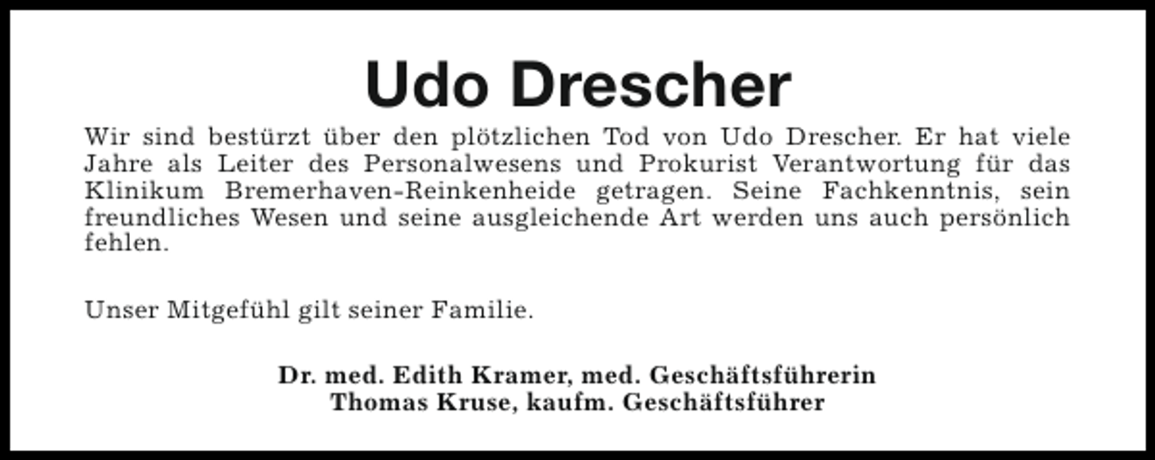<p>Udo Drescher</p><p>Wir sind bestürzt über den plötzlichen Tod von Udo Drescher. Er hat viele<br />Jahre als Leiter des Personalwesens und Prokurist Verantwortung für das<br />Klinikum Bremerhaven-Reinkenheide getragen. Seine Fachkenntnis, sein<br />freundliches Wesen und seine ausgleichende Art werden uns auch persönlich<br />fehlen.<br />Unser Mitgefühl gilt seiner Familie.<br />Dr. med. Edith Kramer, med. Geschäftsführerin<br />Thomas Kruse, kaufm. Geschäftsführer</p>