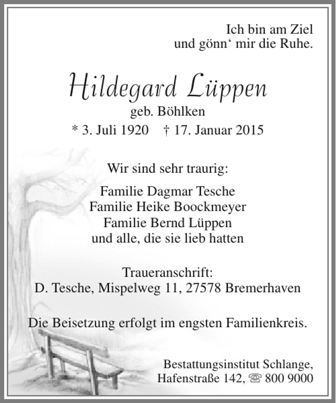 <p>Ich bin am Ziel<br />und gönn‘ mir die Ruhe.</p><p>Hildegard Lüppen<br />geb. Böhlken<br />* 3. Juli 1920 † 17. Januar 2015<br />Wir sind sehr traurig:<br />Familie Dagmar Tesche<br />Familie Heike Boockmeyer<br />Familie Bernd Lüppen<br />und alle, die sie lieb hatten<br />Traueranschrift:<br />D. Tesche, Mispelweg 11, 27578 Bremerhaven<br />Die Beisetzung erfolgt im engsten Familienkreis.<br />Bestattungsinstitut Schlange,<br />Hafenstraße 142,  800 9000</p>