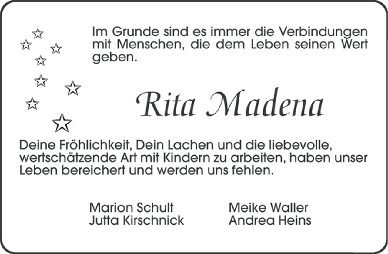 <p>Im Grunde sind es immer die Verbindungen<br />mit Menschen, die dem Leben seinen Wert<br />geben.</p><p>Rita Madena<br />Deine Fröhlichkeit, Dein Lachen und die liebevolle,<br />wertschätzende Art mit Kindern zu arbeiten, haben unser<br />Leben bereichert und werden uns fehlen.<br />Marion Schult<br />Jutta Kirschnick</p><p>Meike Waller<br />Andrea Heins</p>