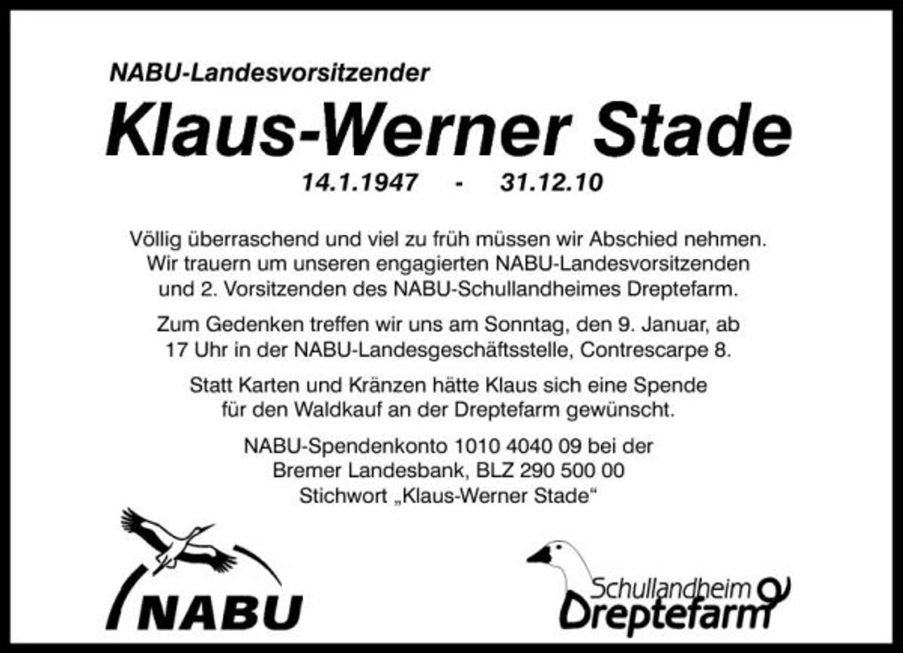 <p>NABU-Landesvorsitzender</p><p>Klaus-Werner Stade<br />14.1.1947 31.12.10<br />Völlig überraschend und viel zu früh müssen wir Abschied nehmen. Wir trauern um unseren engagierten NABU-Landesvorsitzenden und 2. Vorsitzenden des NABU-Schullandheimes Dreptefarm. Zum Gedenken treffen wir uns am Sonntag, den 9. Januar, ab 17 Uhr in der NABU-Landesgeschäftsstelle, Contrescarpe 8. Statt Karten und Kränzen hätte Klaus sich eine Spende für den Waldkauf an der Dreptefarm gewünscht. NABU-Spendenkonto 1010 4049 bei der Bremer Landesbank, BLZ 290 5 Stichwort „Klaus-Werner Stade“</p>