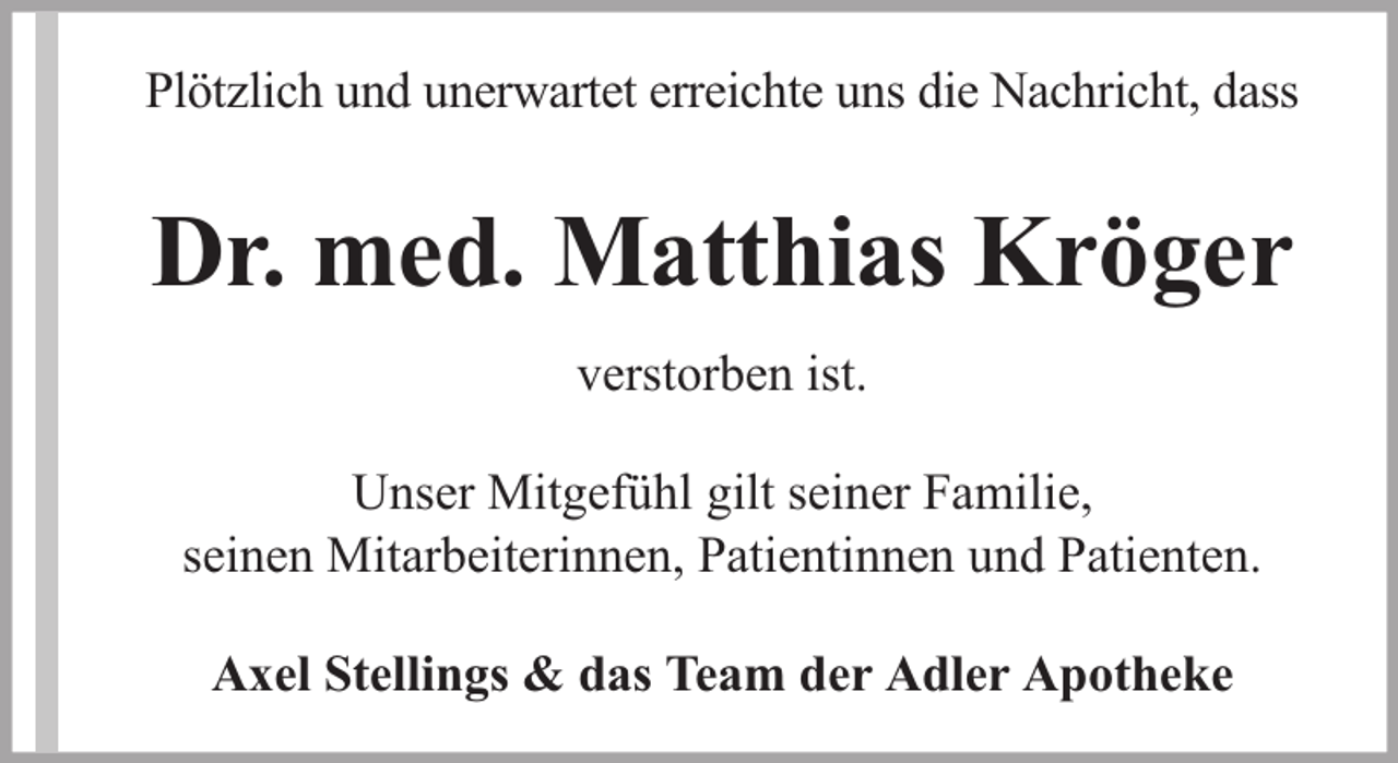 <p>Plötzlich und unerwartet erreichte uns die Nachricht, dass</p><p>Dr. med. Matthias Kröger<br />verstorben ist.<br />Unser Mitgefühl gilt seiner Familie,<br />seinen Mitarbeiterinnen, Patientinnen und Patienten.<br />Axel Stellings &amp; das Team der Adler Apotheke</p>