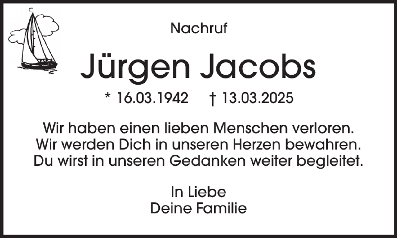 <p>Nachruf</p><p>Jürgen Jacobs<br />* 16.03.1942</p><p>† 13.03.2025</p><p>Wir haben einen lieben Menschen verloren.<br />Wir werden Dich in unseren Herzen bewahren.<br />Du wirst in unseren Gedanken weiter begleitet.<br />In Liebe<br />Deine Familie</p>