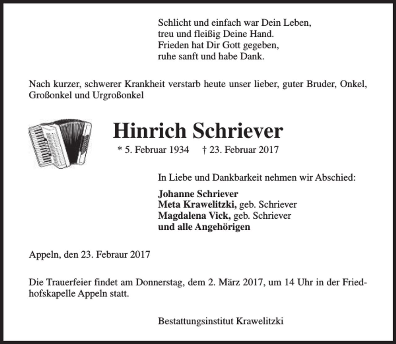 <p>Schlicht und einfach war Dein Leben,<br />treu und fleißig Deine Hand.<br />Frieden hat Dir Gott gegeben,<br />ruhe sanft und habe Dank.<br />Nach kurzer, schwerer Krankheit verstarb heute unser lieber, guter Bruder, Onkel,<br />Großonkel und Urgroßonkel</p><p>Hinrich Schriever<br />* 5. Februar 1934</p><p>† 23. Februar 2017</p><p>In Liebe und Dankbarkeit nehmen wir Abschied:<br />Johanne Schriever<br />Meta Krawelitzki, geb. Schriever<br />Magdalena Vick, geb. Schriever<br />und alle Angehörigen<br />Appeln, den 23. Febraur 2017<br />Die Trauerfeier findet am Donnerstag, dem 2. März 2017, um 14 Uhr in der Friedhofskapelle Appeln statt.<br />Bestattungsinstitut Krawelitzki</p>