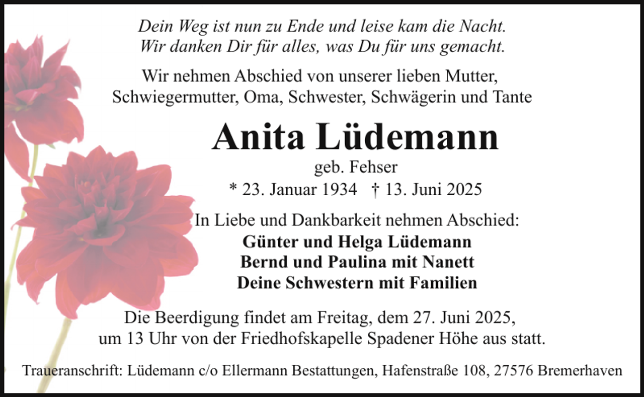 <p>Dein Weg ist nun zu Ende und leise kam die Nacht.<br />Wir danken Dir für alles, was Du für uns gemacht.<br />Wir nehmen Abschied von unserer lieben Mutter,<br />Schwiegermutter, Oma, Schwester, Schwägerin und Tante</p><p>Anita Lüdemann<br />geb. Fehser<br />* 23. Januar 1934 † 13. Juni 2025</p><p>In Liebe und Dankbarkeit nehmen Abschied:<br />Günter und Helga Lüdemann<br />Bernd und Paulina mit Nanett<br />Deine Schwestern mit Familien<br />Die Beerdigung findet am Freitag, dem 27. Juni 2025,<br />um 13 Uhr von der Friedhofskapelle Spadener Höhe aus statt.<br />Traueranschrift: Lüdemann c/o Ellermann Bestattungen, Hafenstraße 108, 27576 Bremerhaven</p>