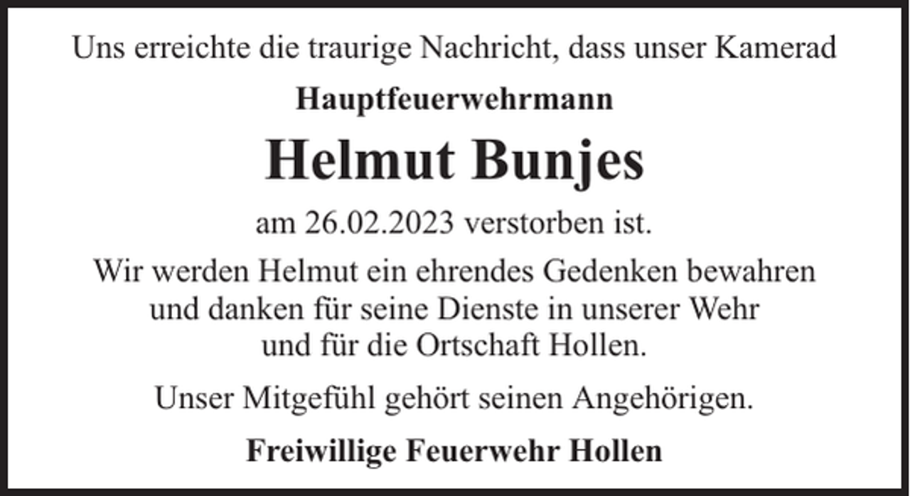 <p>Uns erreichte die traurige Nachricht, dass unser Kamerad<br />Hauptfeuerwehrmann</p><p>Helmut Bunjes<br />am 26.02.2023 verstorben ist.<br />Wir werden Helmut ein ehrendes Gedenken bewahren<br />und danken für seine Dienste in unserer Wehr<br />und für die Ortschaft Hollen.<br />Unser Mitgefühl gehört seinen Angehörigen.<br />Freiwillige Feuerwehr Hollen</p>