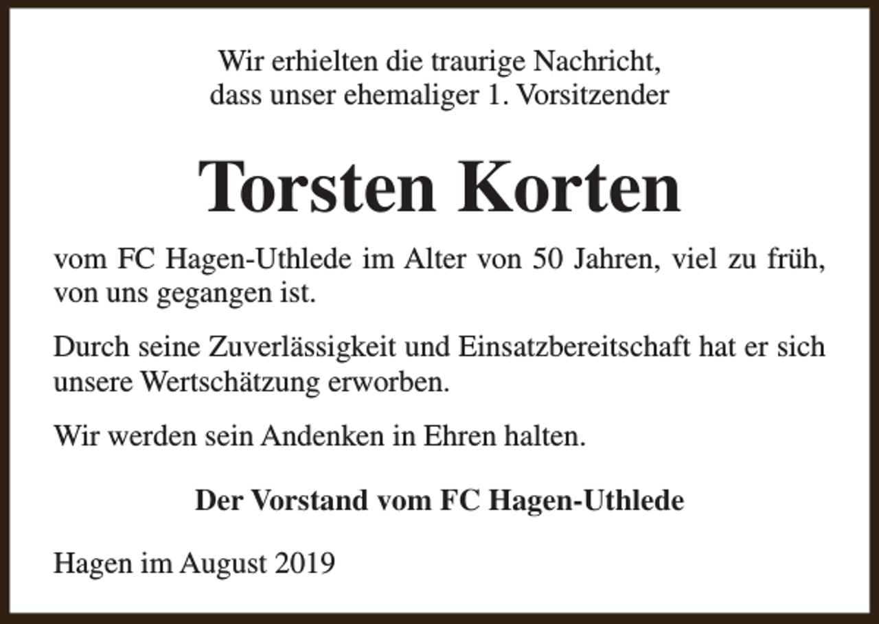 <p>Wir erhielten die traurige Nachricht,<br />dass unser ehemaliger 1. Vorsitzender</p><p>Torsten Korten<br />vom FC Hagen-Uthlede im Alter von 50 Jahren, viel zu früh,<br />von uns gegangen ist.<br />Durch seine Zuverlässigkeit und Einsatzbereitschaft hat er sich<br />unsere Wertschätzung erworben.<br />Wir werden sein Andenken in Ehren halten.<br />Der Vorstand vom FC Hagen-Uthlede<br />Hagen im August 2019</p>