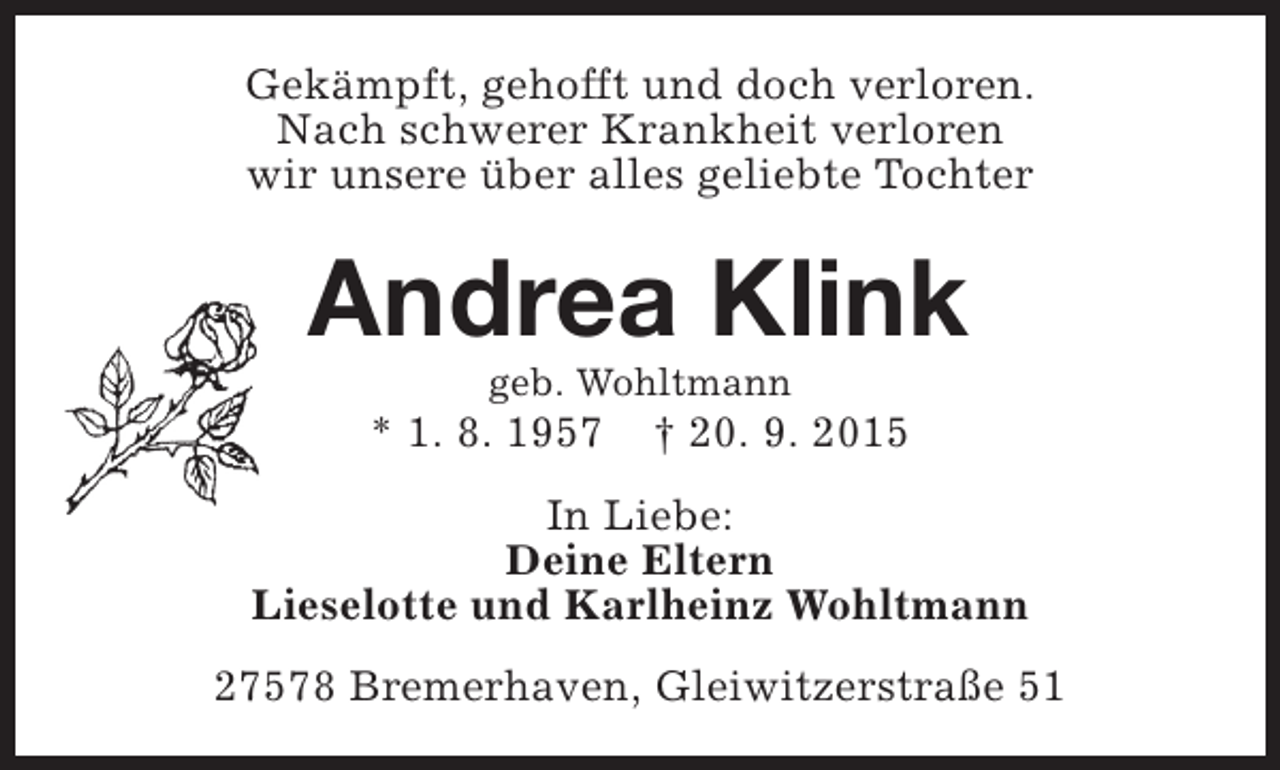 <p>Gekämpft, gehofft und doch verloren.<br />Nach schwerer Krankheit verloren<br />wir unsere über alles geliebte Tochter</p><p>Andrea Klink<br />geb. Wohltmann</p><p>* 1. 8. 1957</p><p>† 20. 9. 2015</p><p>In Liebe:<br />Deine Eltern<br />Lieselotte und Karlheinz Wohltmann<br />27578 Bremerhaven, Gleiwitzerstraße 51</p>