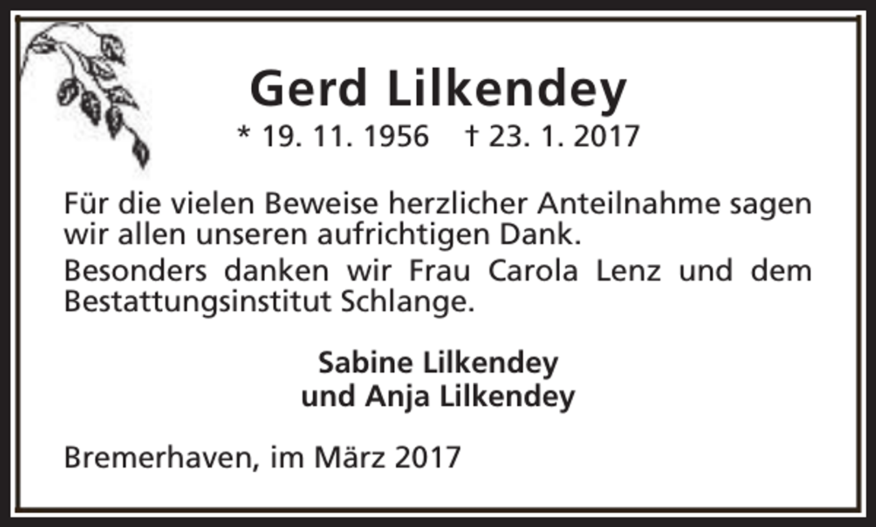 <p>Gerd Lilkendey</p>
<p>* 19. 11. 1956</p>
<p>† 23. 1. 2017</p>
<p>Für die vielen Beweise herzlicher Anteilnahme sagen<br />wir allen unseren aufrichtigen Dank.<br />Besonders danken wir Frau Carola Lenz und dem<br />Bestattungsinstitut Schlange.<br />Sabine Lilkendey<br />und Anja Lilkendey<br />Bremerhaven, im März 2017</p>