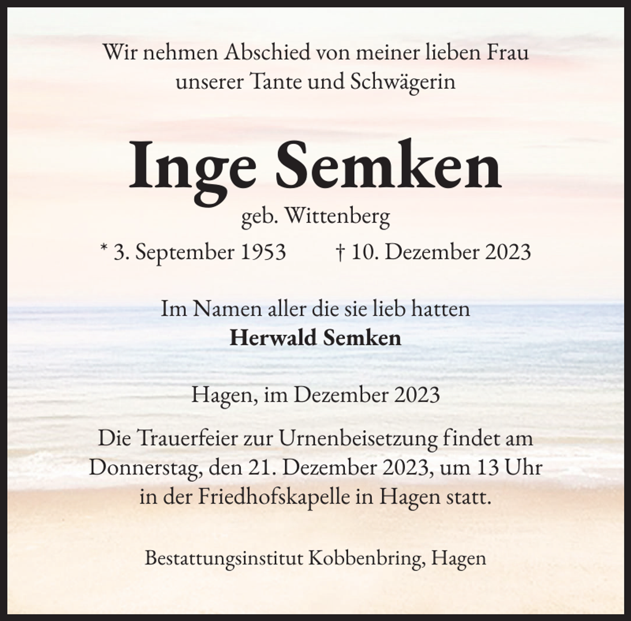 <p>Wir nehmen Abschied von meiner lieben Frau<br />unserer Tante und Schwägerin</p><p>Inge Semken</p><p>geb. Wittenberg<br />* 3. September 1953 † 10. Dezember 2023<br />Im Namen aller die sie lieb hatten<br />Herwald Semken<br />Hagen, im Dezember 2023<br />Die Trauerfeier zur Urnenbeisetzung findet am<br />Donnerstag, den 21. Dezember 2023, um 13 Uhr<br />in der Friedhofskapelle in Hagen statt.<br />Bestattungsinstitut Kobbenbring, Hagen</p>