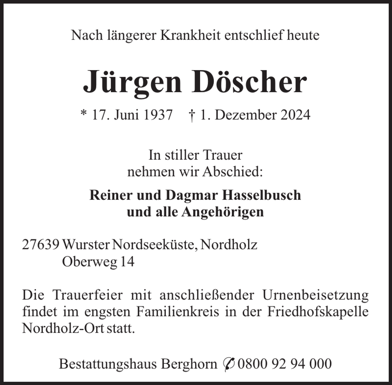 <p>Nach längerer Krankheit entschlief heute</p><p>Jürgen Döscher<br />* 17. Juni 1937</p><p>† 1. Dezember 2024</p><p>In stiller Trauer<br />nehmen wir Abschied:<br />Reiner und Dagmar Hasselbusch<br />und alle Angehörigen<br />27639 Wurster Nordseeküste, Nordholz<br />Oberweg 14<br />Die Trauerfeier mit anschließender Urnenbeisetzung<br />findet im engsten Familienkreis in der Friedhofskapelle<br />Nordholz-Ort statt.<br />Bestattungshaus Berghorn * 0800 92 94 000</p>