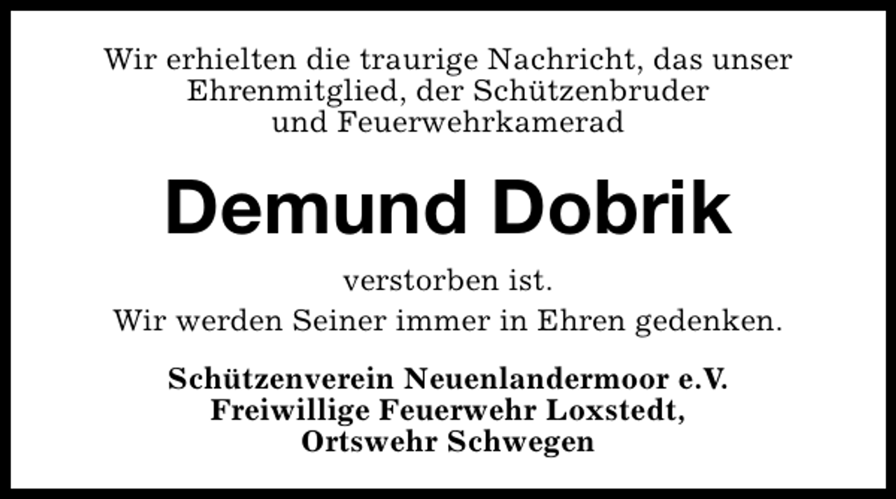 <p>Wir erhielten die traurige Nachricht, das unser<br />Ehrenmitglied, der Schützenbruder<br />und Feuerwehrkamerad</p>
<p>Demund Dobrik<br />verstorben ist.<br />Wir werden Seiner immer in Ehren gedenken.<br />Schützenverein Neuenlandermoor e.V.<br />Freiwillige Feuerwehr Loxstedt,<br />Ortswehr Schwegen</p>