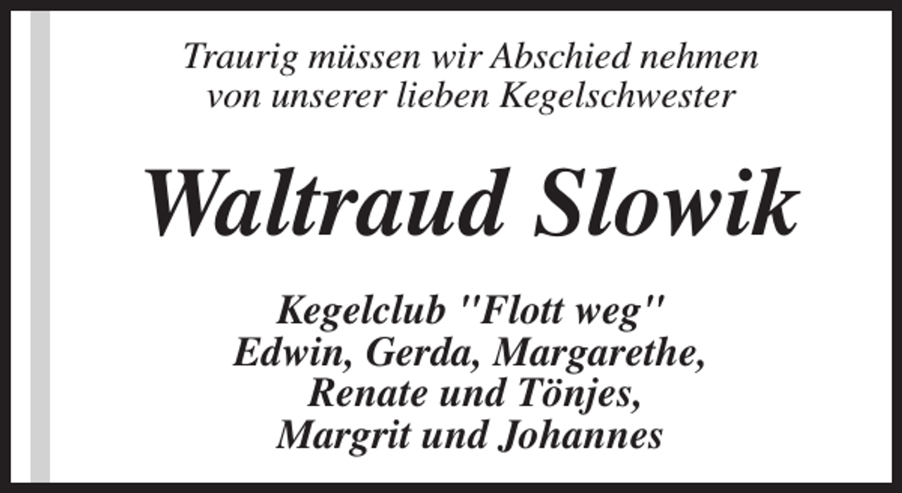 <p>Traurig müssen wir Abschied nehmen<br />von unserer lieben Kegelschwester</p><p>Waltraud Slowik<br />Kegelclub "Flott weg"<br />Edwin, Gerda, Margarethe,<br />Renate und Tönjes,<br />Margrit und Johannes</p>